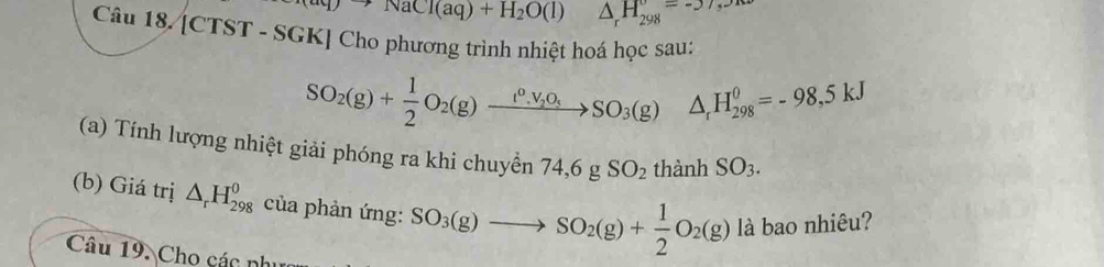 to NaCl(aq)+H_2O(l) △ _rH_(298)°=-37,30
Câu 18. [CTST - SGK] Cho phương trình nhiệt hoá học sau:
SO_2(g)+ 1/2 O_2(g)xrightarrow t^0,V_2O_5SO_3(g)△ _tH_(298)^0=-98,5kJ
(a) Tính lượng nhiệt giải phóng ra khi chuyền 74, 6gSO_2 thành SO_3. 
(b) Giá trị △ _rH_(298)^0 của phản ứng: SO_3(g)to SO_2(g)+ 1/2 O_2(g) là bao nhiêu? 
Câu 19. Cho các nh