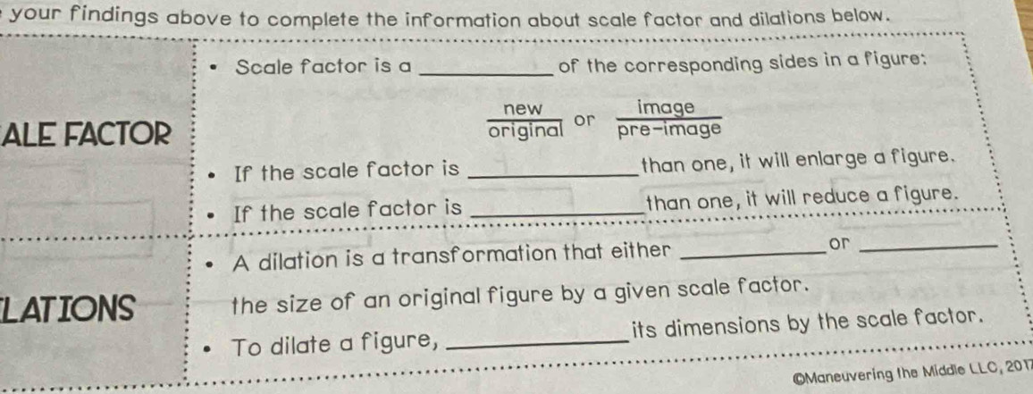 your findings above to complete the information about scale factor and dilations below. 
Scale factor is a _of the corresponding sides in a figure: 
ALE FACTOR 
orgnaा or  image/pre-image  
If the scale factor is _than one, it will enlarge a figure. 
If the scale factor is _than one, it will reduce a figure. 
A dilation is a transformation that either _or_ 
LATIONS the size of an original figure by a given scale factor. 
To dilate a figure, _its dimensions by the scale factor. 
Maneuvering the Middle LLC, 201