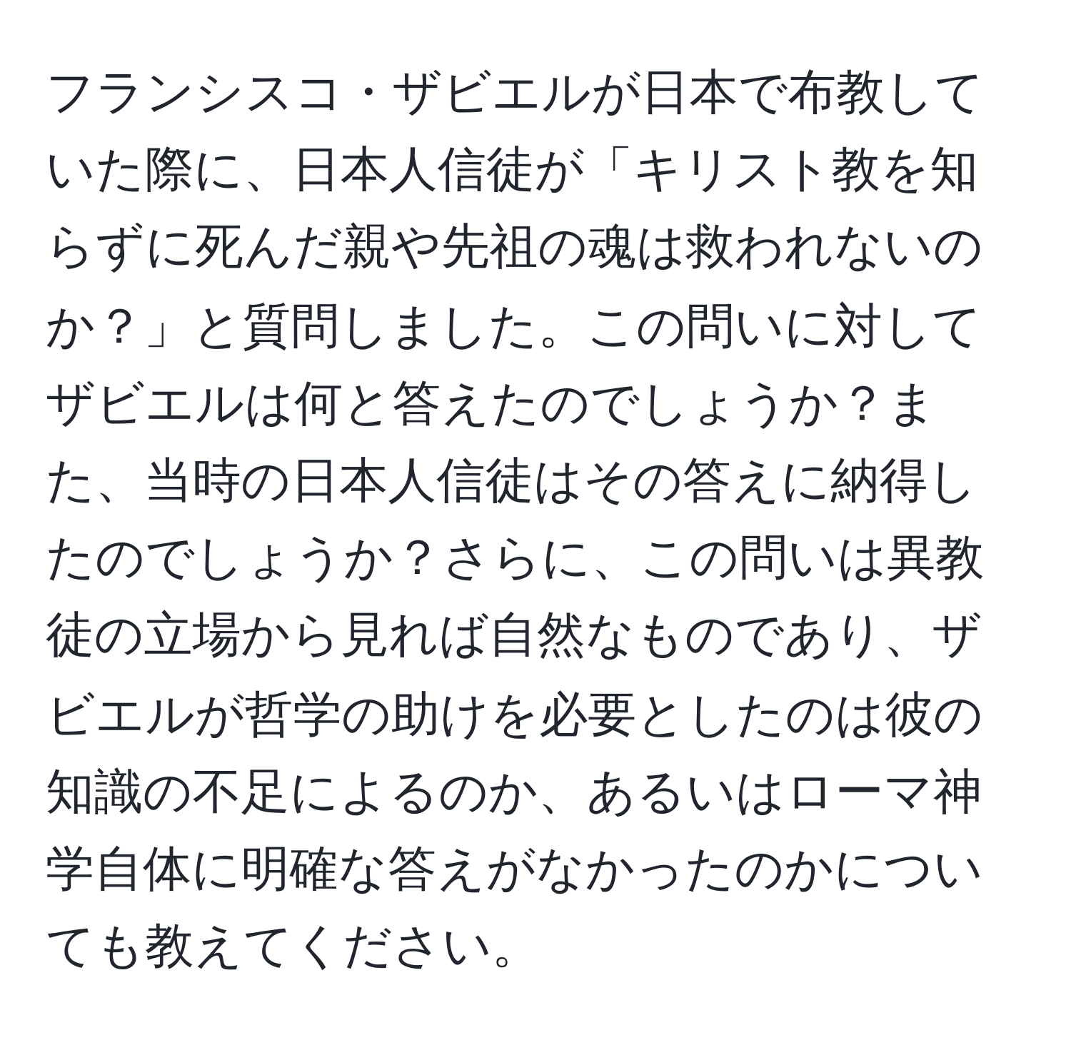 フランシスコ・ザビエルが日本で布教していた際に、日本人信徒が「キリスト教を知らずに死んだ親や先祖の魂は救われないのか？」と質問しました。この問いに対してザビエルは何と答えたのでしょうか？また、当時の日本人信徒はその答えに納得したのでしょうか？さらに、この問いは異教徒の立場から見れば自然なものであり、ザビエルが哲学の助けを必要としたのは彼の知識の不足によるのか、あるいはローマ神学自体に明確な答えがなかったのかについても教えてください。