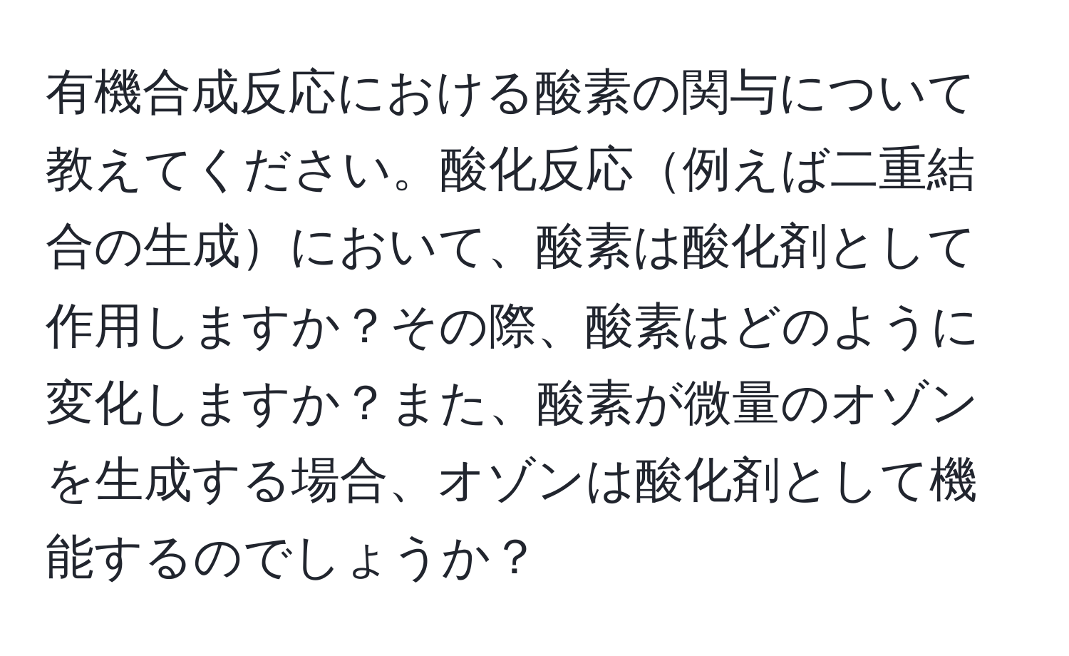 有機合成反応における酸素の関与について教えてください。酸化反応例えば二重結合の生成において、酸素は酸化剤として作用しますか？その際、酸素はどのように変化しますか？また、酸素が微量のオゾンを生成する場合、オゾンは酸化剤として機能するのでしょうか？