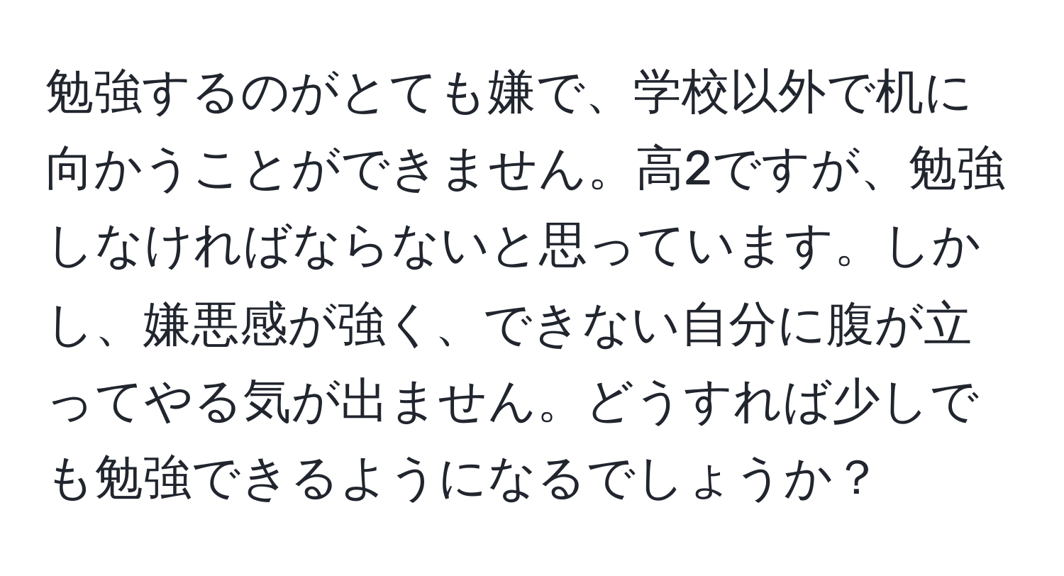 勉強するのがとても嫌で、学校以外で机に向かうことができません。高2ですが、勉強しなければならないと思っています。しかし、嫌悪感が強く、できない自分に腹が立ってやる気が出ません。どうすれば少しでも勉強できるようになるでしょうか？