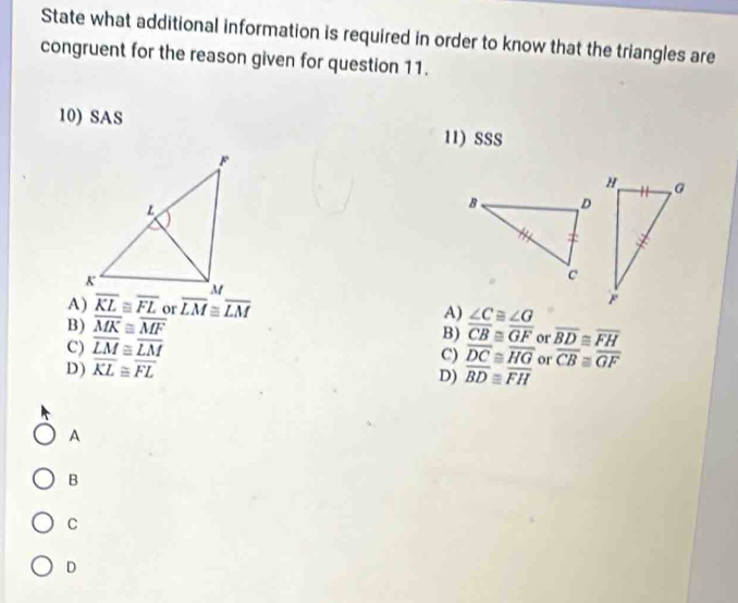 State what additional information is required in order to know that the triangles are
congruent for the reason given for question 11.
10) SAS 11) SSS
A) overline KL≌ overline FL or frac LMbeginarrayr M ≌ endarray frac LM
A) ∠ C≌ ∠ G
B) overline MK≌ overline MF
C) overline LM≌ overline LM
B) overline CB≌ overline GF or overline BD≌ overline FH
D) overline KL≌ overline FL
C) overline DC≌ overline HG or overline CB≌ overline GF
D) overline BD≌ overline FH
A
B
C
D