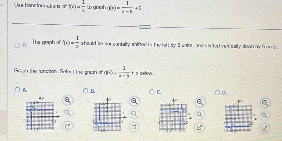 Use transformations of f(x)= 1/x  to graph g(x)= 1/x-6 +5. 
D. The graph of f(x)= 1/x  should be horizontally shifted to the left by 6 units, and shifted vertically down by 5 units.
Graph the function. Select the graph of g(x)= 1/x-6 +5 below.
A.
B.
C.
D.