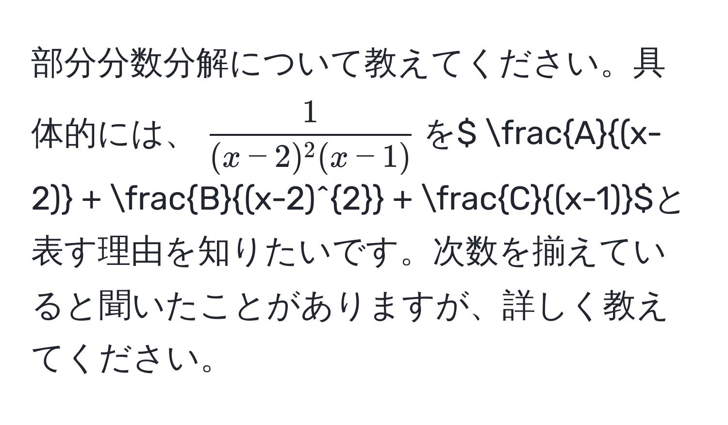 部分分数分解について教えてください。具体的には、$ 1/(x-2)^2(x-1) $を$  A/(x-2)  +  B/(x-2)^2  +  C/(x-1) $と表す理由を知りたいです。次数を揃えていると聞いたことがありますが、詳しく教えてください。