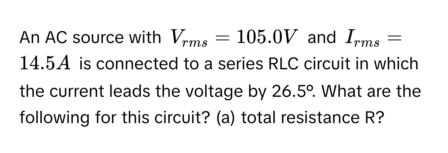 An AC source with $V_rms = 105.0 V$ and $I_rms = 14.5 A$ is connected to a series RLC circuit in which the current leads the voltage by 26.5°. What are the following for this circuit? (a) total resistance R?