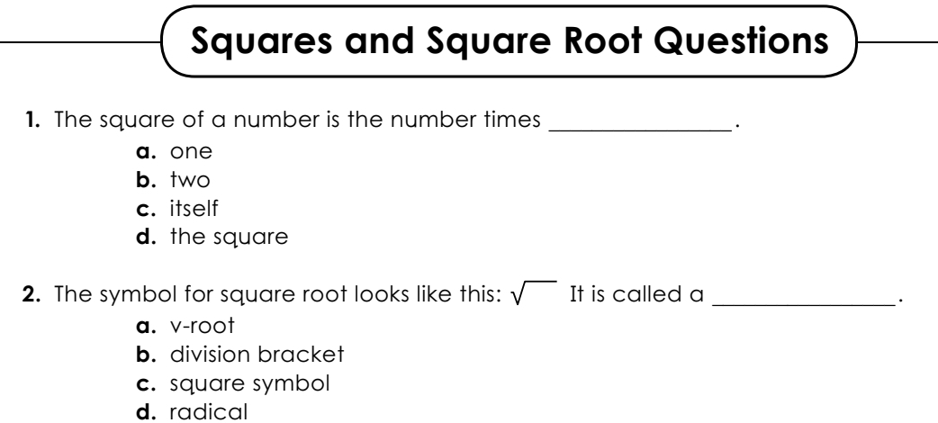 Squares and Square Root Questions
1. The square of a number is the number times_
·
a. one
b. two
c. itself
d. the square
2. The symbol for square root looks like this: sqrt() It is called a_
·
a. v-root
b. division bracket
c. square symbol
d. radical