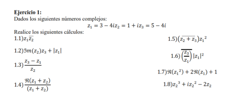 Dados los siguientes números complejos:
z_1=3-4iz_2=1+iz_3=5-4i
Realice los siguientes cálculos: 
1.1) z_1overline z_2 1.5) (overline z_2+z_3)z_1^(2
1.2) 3m(z_2))z_3+|z_1| 1.6) overline (frac z_3z_1)|z_1|^2
1.3) frac z_3-z_1z_2
1.7) R(z_1^(2)+29i(z_1))+1
1.4) frac y_i(z_1+z_2)(z_1+z_2) 1.8) z_2^(3+iz_2^2-2z_2)