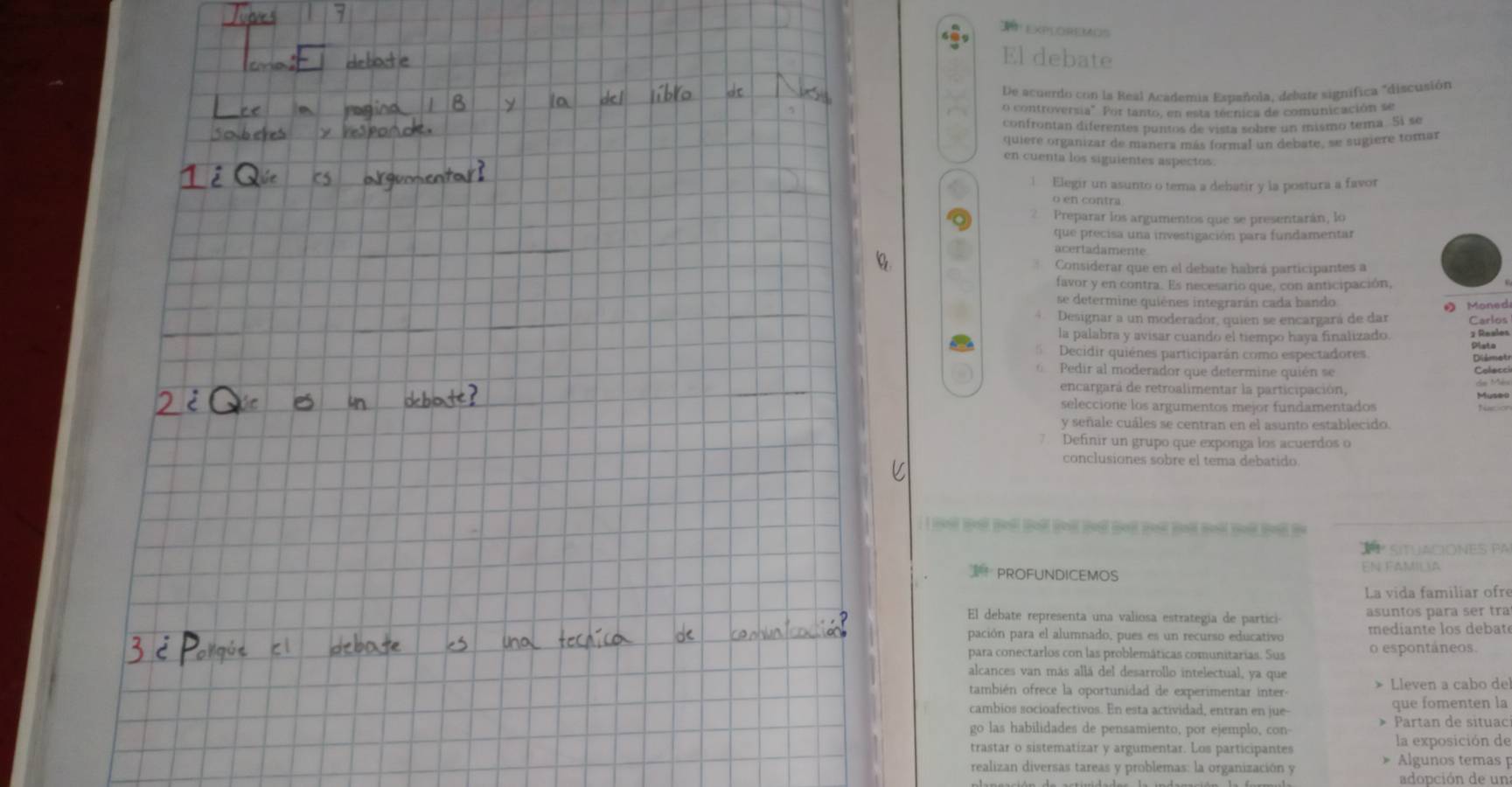 ExPLOREMOS
El debate
De acuerdo con la Real Academia Española, debute signífica "discusión
o controversia" Por tanto, en esta técnica de comunicación se
confrontan diferentes puntos de vista sobre un mismo tema. Si se
quieré organizar de manera más formal un debate, se sugiere tomar
en cuenta los siguientes aspectos
1 Elegir un asunto o tema a debatir y la postura a favor
o en contra
Preparar los argumentos que se presentarán, lo
que precisa una investigación para fundamentar
acertadamente
Considerar que en el debate habrá participantes a
favor y en contra. Es necesario que, con anticipación,
se determine quiénes integrarán cada bando
Designar a un moderador, quien se encargará de dar  Moned Carlos
la palabra y avisar cuando el tiempo haya finalizado. 1 Reales
Decidir quiénes participarán como espectadores. Dista
Diémet
Pedir al moderador que determine quién se Colecci
encargará de retroalimentar la participación, Museo de Mès
seleccione los argumentos mejor fundamentados
y señale cuáles se centran en el asunto establecido.
Definir un grupo que exponga los acuerdos o
conclusiones sobre el tema debatido
b b b b h     b   t
º SITUACIONES PA
PROFUNDICEMOS EN FAMILA
La vida familiar ofre
El debate representa una valiosa estrategía de partici- asuntos para ser tra
pación para el alumnado, pues es un recurso educativo  median te los debaté
para conectarlos con las problemáticas comunitarias. Sus o espontáneos.
alcances van más allá del desarrollo intelectual, ya que » Lleven a cabo de
también ofrece la oportunidad de experimentar inter-
cambios socioafectivos. En esta actividad, entran en jue- que fomenten la
go las habilidades de pensamiento, por ejemplo, con Partan de situac
trastar o sistematizar y argumentar. Los participantes la exposición de
realizan diversas tareas y problemas: la organización y  Algunos temas 
adopción de un