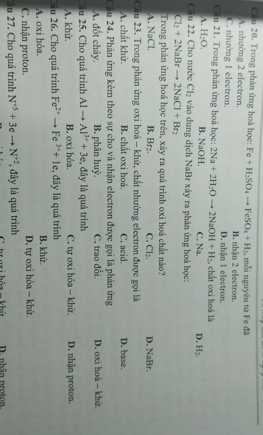 Trong phản ứng hoá học: Fe+H_2SO_4to FeSO_4+H_2 , mỗi nguyên tử Fe đã
A. nhường 2 electron.
B. nhận 2 electron.
C. nhường 1 electron.
D. nhận 1 electron.
Câu 21. Trong phản ứng hoá học: 2Na+2H_2Oto 2NaOH+H_2 , chất oxi hoá là
A. H_2O. B. NaOH. C. Na.
D. H_2.
Cầu 22. Cho nước Cl_2 vào dung dịch NaBr xảy ra phản ứng hoá học:
Cl_2+2NaBrto 2NaCl+Br_2
Trong phản ứng hoá học trên, xảy ra quá trình oxi hoá chất nào?
A. NaCl. B. Br2. C. Cl_2. D. NaBr.
Câu 23. Trong phản ứng oxi hoá - khử, chất nhường electron được gọi là
A. chất khử. B. chất oxi hoá. C. acid. D. base.
Câu 24. Phản ứng kèm theo sự cho và nhận electron được gọi là phản ứng
A. đốt cháy. B. phân huỷ. C. trao đổi. D. oxi hoá - khử.
Câu 25. Cho quá trình Al Al^(3+)+3e :, đây là quá trình
A. khử. B. oxi hóa. C. tự oxi hóa - khử. D. nhận proton.
Câu 26. Cho quá trình Fe^(2+)to Fe^(3+)+1e :, đây là quá trình
A. oxi hóa.
B. khử.
C. nhận proton. D. tự oxi hóa - khử.
2ầu 27. Cho quá trình N^(+5)+3eto N^(+2) , đây là quá trình
C toxi hóa = khử D. nhân proton.