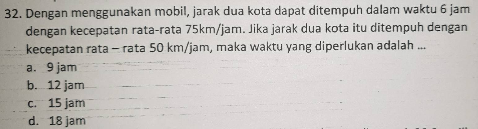 Dengan menggunakan mobil, jarak dua kota dapat ditempuh dalam waktu 6 jam
dengan kecepatan rata-rata 75km/jam. Jika jarak dua kota itu ditempuh dengan
kecepatan rata - rata 50 km/jam, maka waktu yang diperlukan adalah ...
a. 9 jam
b. 12 jam
c. 15 jam
d. 18 jam