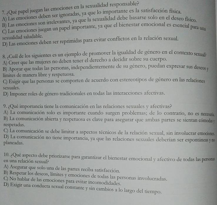 ¿Qué papel juegan las emociones en la sexualidad responsable?
A) Las emociones deben ser ignoradas, ya que lo importante es la satisfacción física.
B) Las emociones son irrelevantes, ya que la sexualidad debe basarse solo en el deseo físico.
C) Las emociones juegan un papel importante, ya que el bienestar emocional es esencial para una
sexualidad saludable.
D) Las emociones deben ser reprimidas para evitar conflictos en la relación sexual.
8. ¿Cuál de los siguientes es un ejemplo de promover la igualdad de género en el contexto sexual?
A) Creer que las mujeres no deben tener el derecho a decidir sobre su cuerpo.
B) Apoyar que todas las personas, independientemente de su género, puedan expresar sus descos y
límites de manera libre y respetuosa.
C) Exigir que las personas se comporten de acuerdo con estereotipos de género en las relaciones
sexuales.
D) Imponer roles de género tradicionales en todas las interacciones afectivas.
9. ¿Qué importancia tiene la comunicación en las relaciones sexuales y afectivas?
A) La comunicación solo es importante cuando surgen problemas; de lo contrario, no es necesaria
B) La comunicación abierta y respetuosa es clave para asegurar que ambas partes se sientan cómodas y
respetadas.
C) La comunicación se debe limitar a aspectos técnicos de la relación sexual, sin involucrar emociones
D) La comunicación no tiene importancia, ya que las relaciones sexuales deberían ser espontáneas y mo
planeadas.
10. ¿Qué aspecto debe priorizarse para garantizar el bienestar emocional y afectivo de todas las persoas
en una relación sexual?
A) Asegurar que solo una de las partes reciba satisfacción.
B) Respetar los deseos, límites y emociones de todas las personas involucradas.
C) No hablar de las emociones para evitar incomodidades.
D) Exigir una conducta sexual constante y sin cambios a lo largo del tiempo.