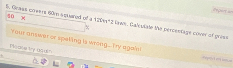 Report an
60 × 
5. Grass covers 60m squared of a 120m^(wedge)2 lawn. Calculate the percentage cover of grass
%
Your answer or spelling is wrong...Try again! Report an issus 
Please try again 
h