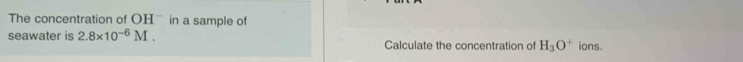 The concentration of OHˉ in a sample of 
seawater is 2.8* 10^(-6)M. ions. 
Calculate the concentration of H_3O^+