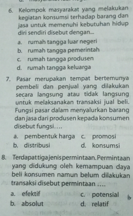 Kelompok masyarakat yang melakukan
kegiatan konsumsi terhadap barang dan
jasa untuk memenuhi kebutuhan hidup
diri sendiri disebut dengan...
a. rumah tangga luar negeri
b. rumah tangga pemerintah
c. rumah tangga produsen
d. rumah tangga keluarga
7. Pasar merupakan tempat bertemunya
pembeli dan penjual yang dilakukan
secara langsung atau tidak langsung
untuk melaksanakan transaksi jual beli.
Fungsi pasar dalam menyalurkan barang
dan jasa dari produsen kepada konsumen
disebut fungsi. ...
a. pembentuk harga c. promosi
b. distribusi d. konsumsi
8. Terdapat tiga jenis permintaan. Permintaan
yang didukung oleh kemampuan daya
beli konsumen namun belum dilakukan
transaksi disebut permintaan ....
a. efektif c. potensial
b. absolut d. relatif