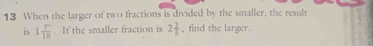 When the larger of two fractions is divided by the smaller, the result 
is 1 (7^+)/18 . If the smaller fraction is 2 2/5  , find the larger.