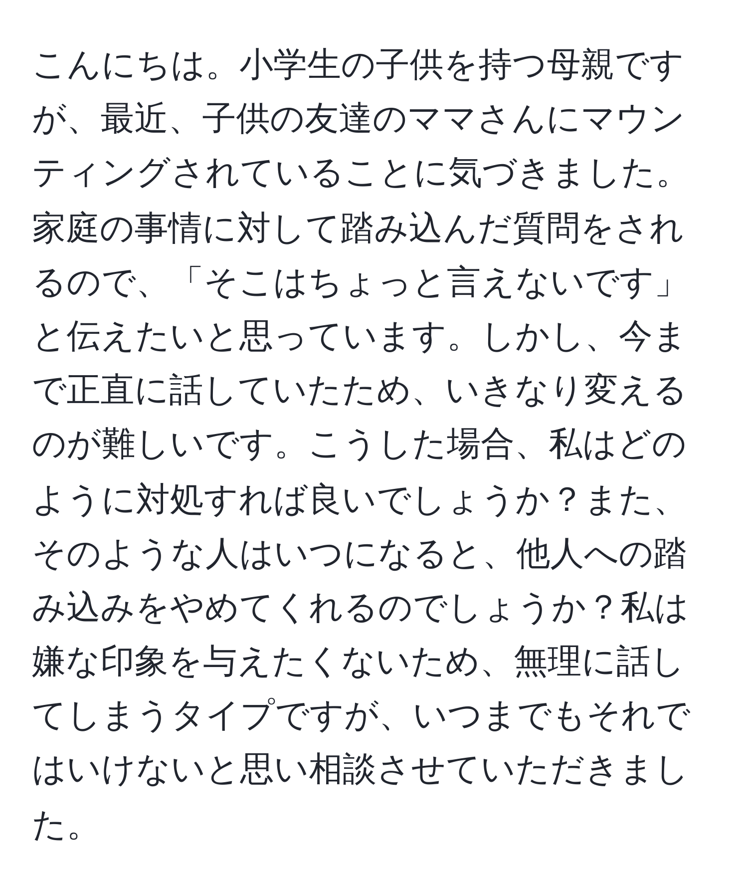 こんにちは。小学生の子供を持つ母親ですが、最近、子供の友達のママさんにマウンティングされていることに気づきました。家庭の事情に対して踏み込んだ質問をされるので、「そこはちょっと言えないです」と伝えたいと思っています。しかし、今まで正直に話していたため、いきなり変えるのが難しいです。こうした場合、私はどのように対処すれば良いでしょうか？また、そのような人はいつになると、他人への踏み込みをやめてくれるのでしょうか？私は嫌な印象を与えたくないため、無理に話してしまうタイプですが、いつまでもそれではいけないと思い相談させていただきました。