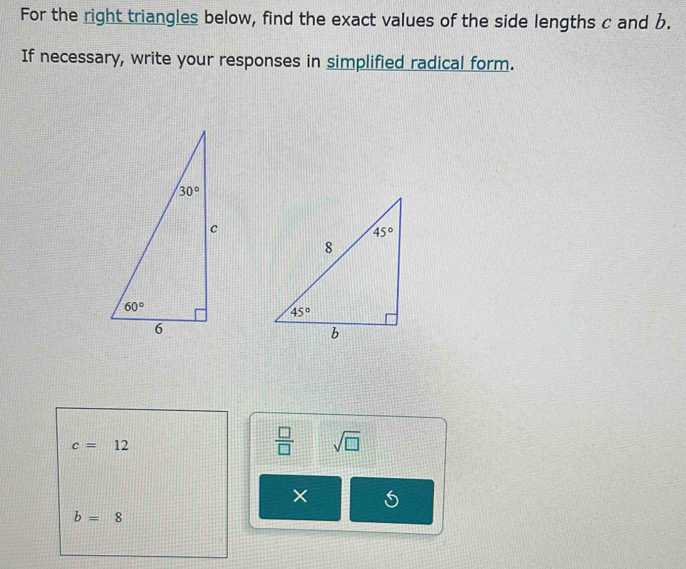 For the right triangles below, find the exact values of the side lengths c and b.
If necessary, write your responses in simplified radical form.
c=12
 □ /□   sqrt(□ )
b=8