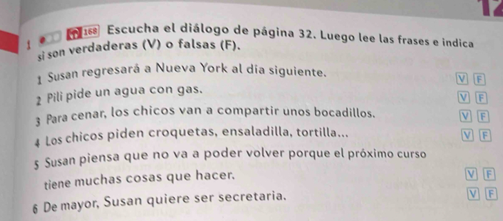 4
16 Escucha el diálogo de página 32. Luego lee las frases e indica
si son verdaderas (V) o falsas (F).
1 Susan regresará a Nueva York al día siguiente. M B
2 Pili pide un agua con gas.
V F
3 Para cenar, los chicos van a compartir unos bocadillos. M F
4 Los chicos piden croquetas, ensaladilla, tortilla...
VF
5 Susan piensa que no va a poder volver porque el próximo curso
tiene muchas cosas que hacer. V F
6 De mayor, Susan quiere ser secretaria.
V F