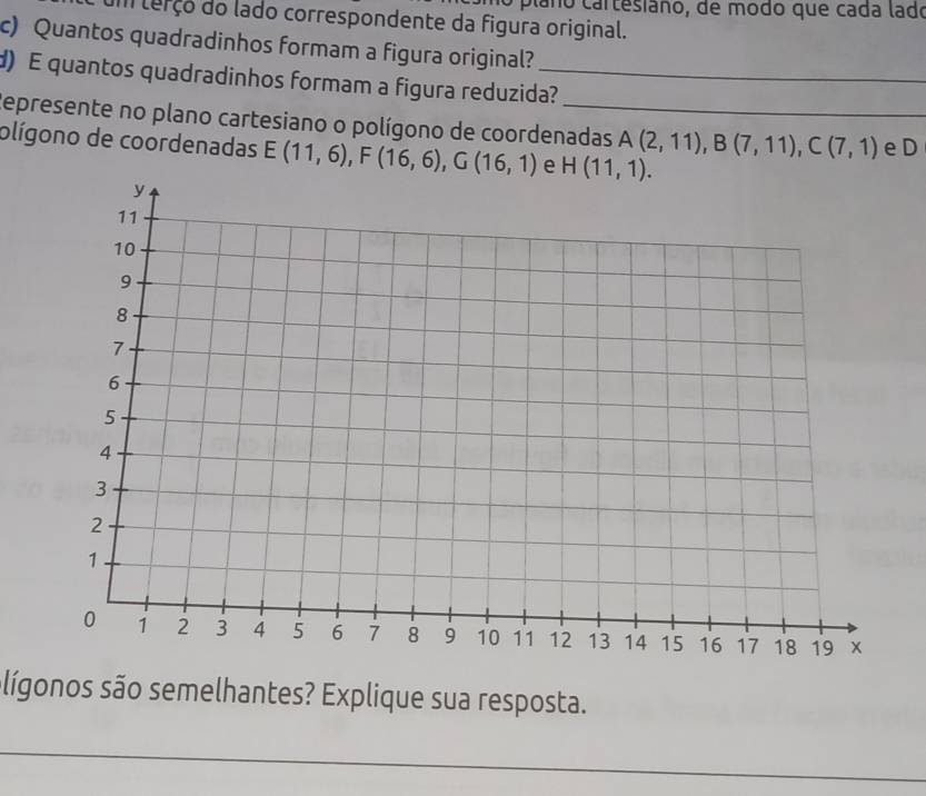 no plaño cartesiano, de modo que cada lado
um terço do lado correspondente da figura original.
c) Quantos quadradinhos formam a figura original?
d) E quantos quadradinhos formam a figura reduzida?
Represente no plano cartesiano o polígono de coordenadas A(2,11),B(7,11),C(7,1) e D
olígono de coordenadas E(11,6),F(16,6),G(16,1) e 
lígonos são semelhantes? Explique sua resposta.
_