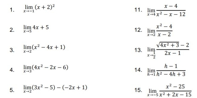 limlimits _xto -1(x+2)^2 11. limlimits _xto 4 (x-4)/x^2-x-12 
2. limlimits _xto 54x+5 12. limlimits _xto 2 (x^2-4)/x-2 
3. limlimits _xto 2(x^2-4x+1) 13. limlimits _xto  1/2  (sqrt(4x^2+3)-2)/2x-1 
4. limlimits _xto 3(4x^2-2x-6) 14. limlimits _hto 1 (h-1)/h^2-4h+3 
5. limlimits _xto 2(3x^2-5)-(-2x+1) 15. limlimits _xto -5 (x^2-25)/x^2+2x-15 