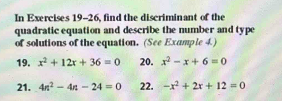 In Exercises 19-26, find the discriminant of the 
quadratic equation and describe the number and type 
of solutions of the equation. (See Example 4.) 
19. x^2+12x+36=0 20. x^2-x+6=0
21. 4n^2-4n-24=0 22. -x^2+2x+12=0