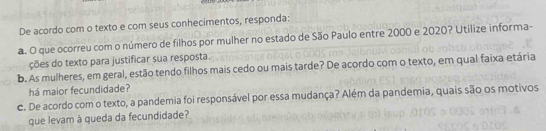 De acordo com o texto e com seus conhecimentos, responda: 
a. O que ocorreu com o número de filhos por mulher no estado de São Paulo entre 2000 e 2020? Utilize informa- 
ções do texto para justificar sua resposta. 
b. As mulheres, em geral, estão tendo filhos mais cedo ou mais tarde? De acordo com o texto, em qual faixa etária 
há maior fecundidade? 
c. De acordo com o texto, a pandemia foi responsável por essa mudança? Além da pandemia, quais são os motivos 
que levam à queda da fecundidade?