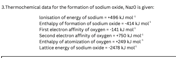 Thermochemical data for the formation of sodium oxide, NazO is given:
lonisation of energy of sodium =+496kJmol^(-1)
Enthalpy of formation of sodium oxide =-414kJmol^(-1)
First electron affinity of oxygen =-141kJmol^(-1)
Second electron affinity of oxygen =+750kJmol^(-1)
Enthalpy of atomization of oxygen =+249kJmol^(-1)
Lattice energy of sodium oxide =-2478kJmol^(-1)