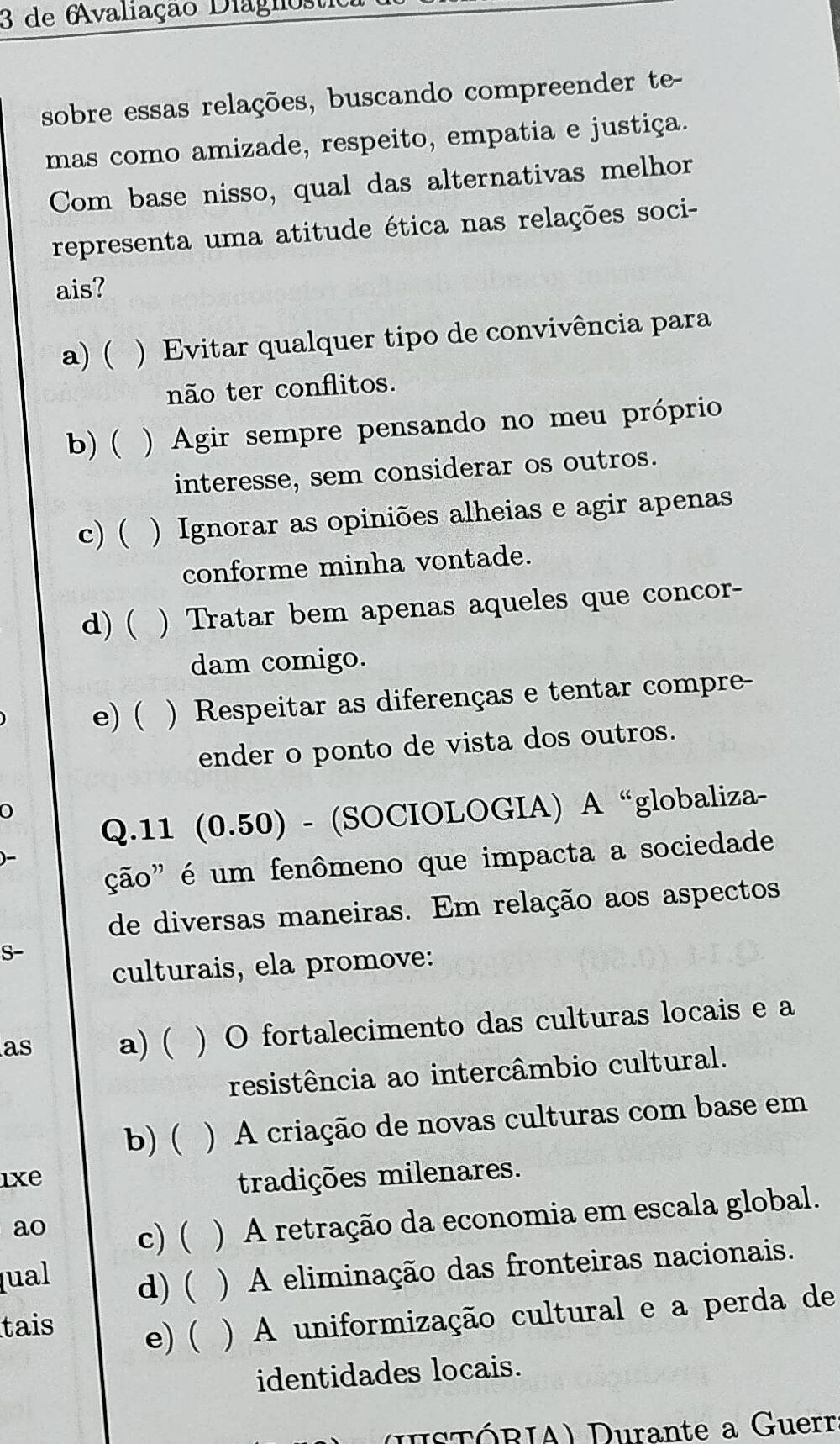 de 6valiação Diágnos
sobre essas relações, buscando compreender te-
mas como amizade, respeito, empatia e justiça.
Com base nisso, qual das alternativas melhor
representa uma atitude ética nas relações soci-
ais?
a) ( ) Evitar qualquer tipo de convivência para
não ter conflitos.
b) ( ) Agir sempre pensando no meu próprio
interesse, sem considerar os outros.
c) ( ) Ignorar as opiniões alheias e agir apenas
conforme minha vontade.
d) ( ) Tratar bem apenas aqueles que concor-
dam comigo.
e) ( ) Respeitar as diferenças e tentar compre-
ender o ponto de vista dos outros.
Q.11 (0.50) - (SOCIOLOGIA) A “globaliza-
ção" é um fenômeno que impacta a sociedade
)-
de diversas maneiras. Em relação aos aspectos
S-
culturais, ela promove:
as a) ( ) O fortalecimento das culturas locais e a
resistência ao intercâmbio cultural.
b) ( . . ) A criação de novas culturas com base em
ixe tradições milenares.
ao c) ( ) A retração da economia em escala global.
lual d) ( ) A eliminação das fronteiras nacionais.
tais e) ( ) A uniformização cultural e a perda de
identidades locais.
(HsTÓRIA) Durante a Guerr