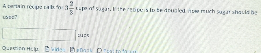 A certain recipe calls for 3 2/3  cups of sugar. If the recipe is to be doubled, how much sugar should be 
used? 
cups 
Question Help: Video eBook D Post to forum