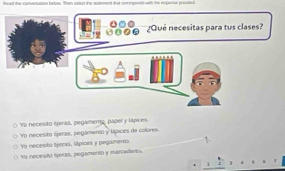 lead the-convenustion beloe. Then sated the satement that cormprnls with the eperse prenle
¿Qué necesitas para tus clases?
Yo necesito fjeras, pegamerg, papel y lapces.
Vo necesito lijeras, pegamento y lípices de colores
Vo necesito tjeras, lápices y pegamerna
Yo necestó tetas, pegamento y marcaderes.