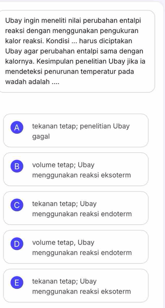 Ubay ingin meneliti nilai perubahan entalpi
reaksi dengan menggunakan pengukuran
kalor reaksi. Kondisi ... harus diciptakan
Ubay agar perubahan entalpi sama dengan
kalornya. Kesimpulan penelitian Ubay jika ia
mendeteksi penurunan temperatur pada
wadah adalah ....
A tekanan tetap; penelitian Ubay
gagal
B volume tetap; Ubay
menggunakan reaksi eksoterm
tekanan tetap; Ubay
menggunakan reaksi endoterm
D volume tetap, Ubay
menggunakan reaksi endoterm
E tekanan tetap; Ubay
menggunakan reaksi eksoterm