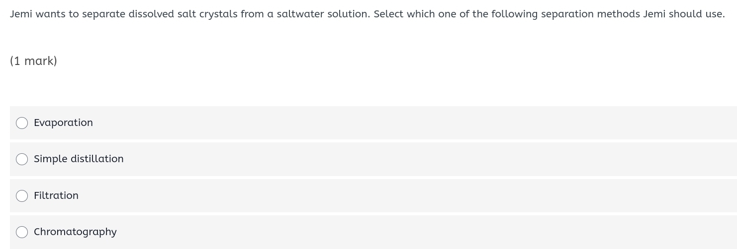 Jemi wants to separate dissolved salt crystals from a saltwater solution. Select which one of the following separation methods Jemi should use.
(1 mark)
Evaporation
Simple distillation
Filtration
Chromatography