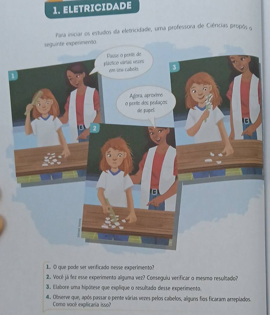 ELETRICIDADE 
Para iniciar os estudos da eletricidade, uma professora de Ciências propôs o 
1. O que pode ser verificado nesse experimento? 
2. Você já fez esse experimento alguma vez? Conseguiu verificar o mesmo resultado? 
3. Elabore uma hipótese que explique o resultado desse experimento. 
4. Observe que, após passar o pente várias vezes pelos cabelos, alguns fios ficaram arrepiados. 
Como você explicaria isso?