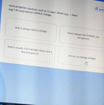 DISPLACEMENT reactions, such as 
feip
(aq)+Br (aq) have an ENERGY chang .... Ch(aq)+2NaBr(aq)to 2r NaCl
that is always ENDOTHERMIC that is always EXDTHERMIC (no exceptions
that is usually EXOTHERMIC (there are a few exceptions) of D (i.e. no energy change)