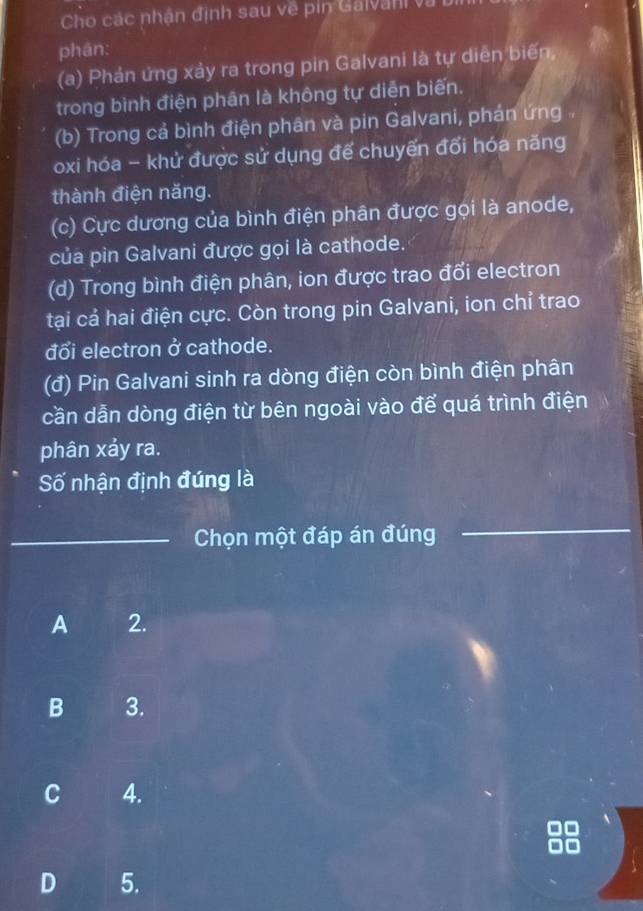 Cho các nhận định sau về pin Galvan và
phán:
(a) Phản ứng xảy ra trong pin Galvani là tự diễn biến,
trong bình điện phần là không tự diễn biến.
(b) Trong cả bình điện phân và pin Galvani, phán ứng 
oxi hóa - khử được sử dụng để chuyến đối hóa năng
thành điện năng.
(c) Cực dương của bình điện phân được gọi là anode,
của pin Galvani được gọi là cathode.
(d) Trong bình điện phân, ion được trao đối electron
tại cả hai điện cực. Còn trong pin Galvani, ion chỉ trao
đổi electron ở cathode.
(đ) Pin Galvani sinh ra dòng điện còn bình điện phân
cần dẫn dòng điện từ bên ngoài vào để quá trình điện
phân xảy ra.
Số nhận định đúng là
_Chọn một đáp án đúng
_
A 2.
B 3.
C 4.
D 5.