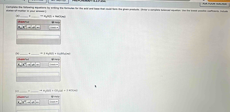 3.mu ,USU. ASK YÜUR TEALHER
Complete the following equations by writing the formulas for the acid and base that could form the given products. (Enter a complete balanced equation. Use the lowest possible coefficients. Include
states-of-matter in your answer.)
(a) _+ _ to H_2O(l)+NaCl(aq)
(b)_ + _ to 2H_2O(l)+U_2SO_4(aq)
(c)_ + _ to H_2O(l)+CO_2(g)+2KCl(aq)
chemPad ⑫ Help
X_nX^nto Greek-