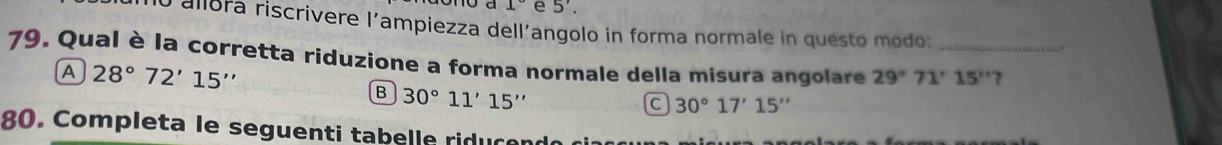 1° e 5'. 
O allora riscrivere l'ampiezza dell´angolo in forma normale in questo modo:
79. Qual è la corretta riduzione a forma normale della misura angolare 29°71'15'' _ 7
A 28°72'15''
B 30°11'15''
C 30°17'15''
80. Completa le seguenti tabelle riducen