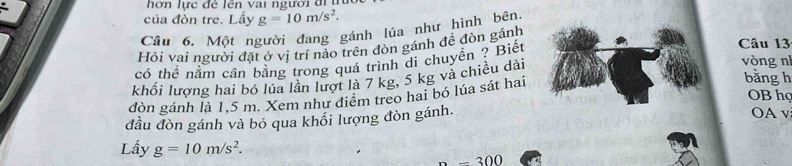 hơn lực đề lên vai người đi u 
của đòn tre. Lấy g=10m/s^2. 
Câu 6. Một người đang gánh lúa như hình bên. 
Hỏi vai người đặt ở vị trí nào trên đòn gánh đề đòn gánh 
có thể nằm cân bằng trong quá trình di chuyền ? Biết 
Câu 13 
bǎng h 
khối lương hai bó lúa lần lượt là 7 kg, 5 kg và chiều dài 
vòng n 
OB họ 
dòn gánh là 1,5 m. Xem như điểm treo hai bó lúa sát hai 
đầu đòn gánh và bỏ qua khối lượng đòn gánh. OA v 
Lấy g=10m/s^2.
-300