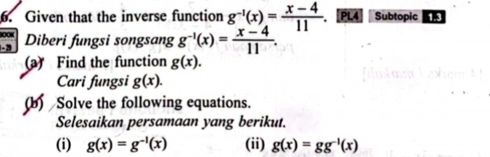 Given that the inverse function g^(-1)(x)= (x-4)/11 . [PL4 Subtopic 
OOK 
-2 Diberi fungsi songsang g^(-1)(x)= (x-4)/11 . 
(a) Find the function g(x). 
Cari fungsi g(x). 
(b) Solve the following equations. 
Selesaikan persamaan yang berikut. 
(i) g(x)=g^(-1)(x) (ii) g(x)=gg^(-1)(x)