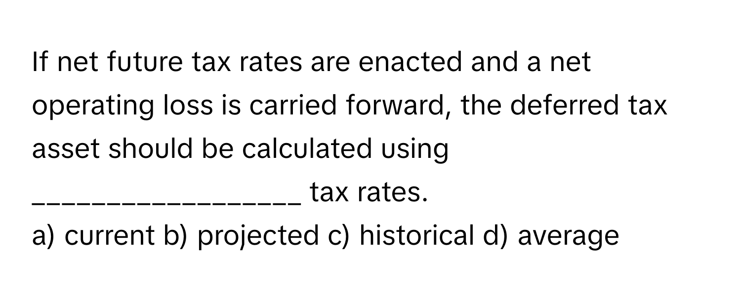 If net future tax rates are enacted and a net operating loss is carried forward, the deferred tax asset should be calculated using __________________ tax rates.

a) current b) projected c) historical d) average