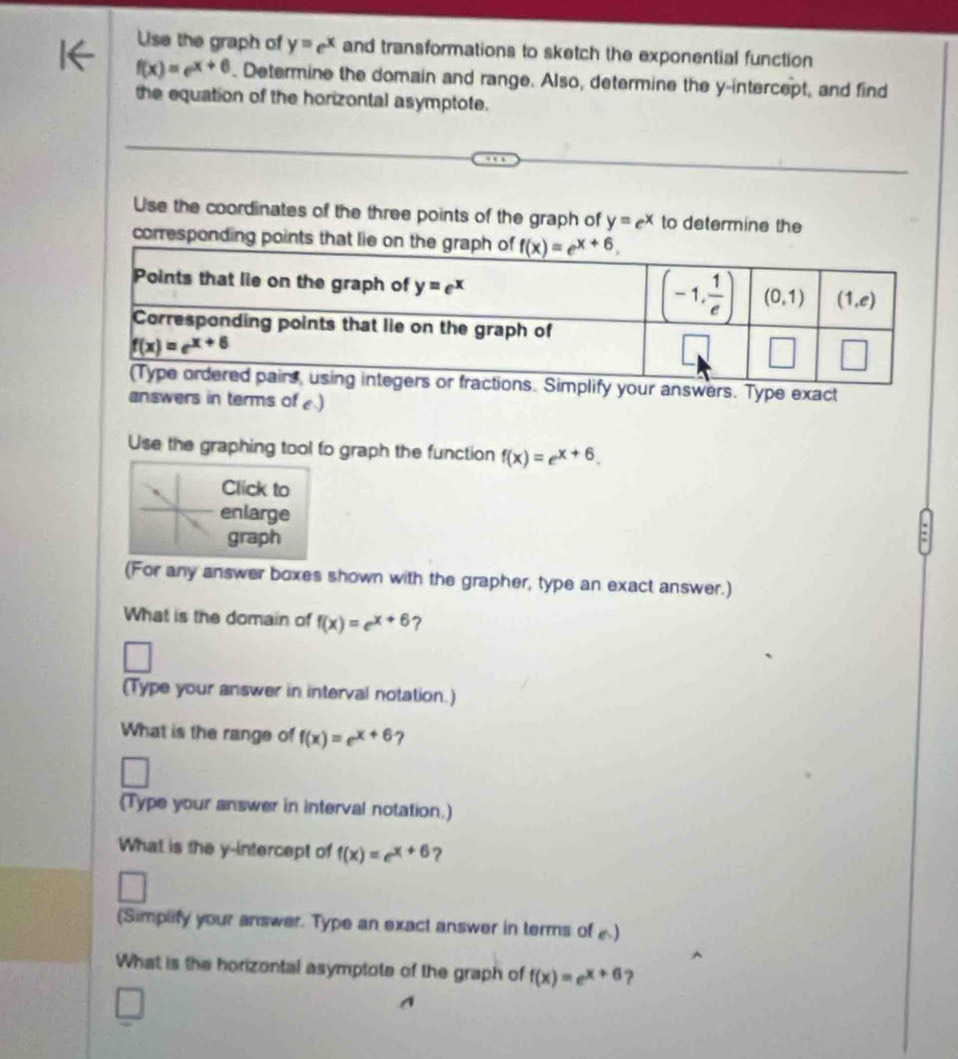 Use the graph of y=e^x and transformations to sketch the exponential function
f(x)=e^(x+6). Determine the domain and range. Also, determine the y-intercept, and find
the equation of the horizontal asymptote.
Use the coordinates of the three points of the graph of y=e^x to determine the
corresponding points that lie on 
ur answers. Type exact
answers in terms of .)
Use the graphing tool to graph the function f(x)=e^(x+6).
Click to
enlarge
graph
(For any answer boxes shown with the grapher, type an exact answer.)
What is the domain of f(x)=e^(x+6) ?
□
(Type your answer in interval notation.)
What is the range of f(x)=e^(x+6) 7
(Type your answer in interval notation.)
What is the y-intercept of f(x)=e^(x+6) ?
□
(Simplify your answer. Type an exact answer in terms of )
What is the horizontal asymptote of the graph of f(x)=e^(x+6) ?