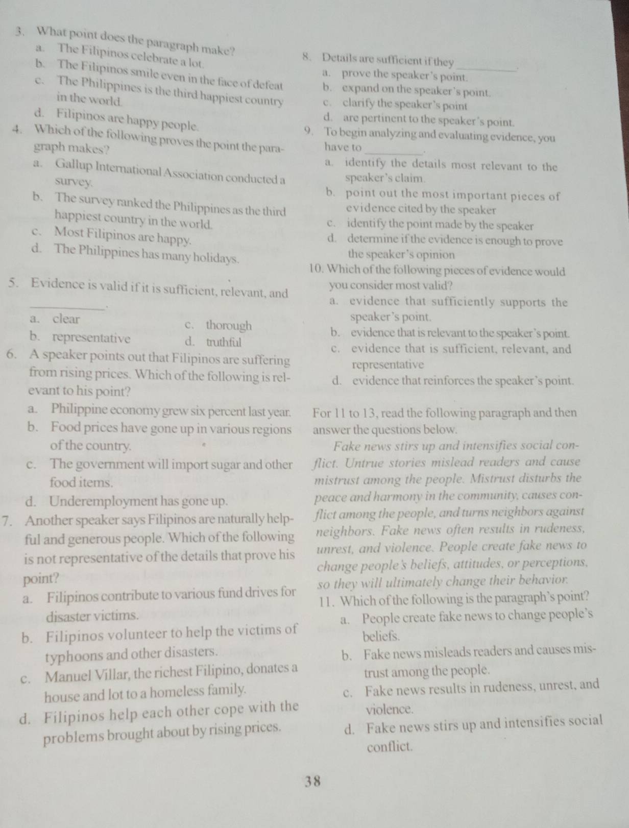 What point does the paragraph make?
a. The Filipinos celebrate a lot.
8. Details are sufficient if they
a. prove the speaker’s point.
b. The Filipinos smile even in the face of defeat b. expand on the speaker’s point.
e. The Philippines is the third happiest country c. clarify the speaker’s point
in the world.
d. are pertinent to the speaker’s point.
d. Filipinos are happy people. .
9. To begin analyzing and evaluating evidence, you
4. Which of the following proves the point the para- have to_
graph makes?
a. identify the details most relevant to the
a. Gallup International Association conducted a
survey.
speaker’s claim.
b. point out the most important pieces of
b. The survey ranked the Philippines as the third evidence cited by the speaker
happiest country in the world. c. identify the point made by the speaker
c. Most Filipinos are happy. d. determine if the evidence is enough to prove
d. The Philippines has many holidays. the speaker’s opinion
10. Which of the following pieces of evidence would
5. Evidence is valid if it is sufficient, relevant, and you consider most valid?
_.
a. evidence that sufficiently supports the
a. clear c. thorough speaker ’s point.
b. evidence that is relevant to the speaker ’s point.
b. representative d. truthful
c. evidence that is sufficient, relevant, and
6. A speaker points out that Filipinos are suffering
representative
from rising prices. Which of the following is rel- d. evidence that reinforces the speaker’s point.
evant to his point?
a. Philippine economy grew six percent last year. For 11 to 13, read the following paragraph and then
b. Food prices have gone up in various regions answer the questions below.
of the country. Fake news stirs up and intensifies social con-
c. The government will import sugar and other flict. Untrue stories mislead readers and cause
food items. mistrust among the people. Mistrust disturbs the
d. Underemployment has gone up. peace and harmony in the community, causes con-
7. Another speaker says Filipinos are naturally help- flict among the people, and turns neighbors against
ful and generous people. Which of the following neighbors. Fake news often results in rudeness,
is not representative of the details that prove his unrest, and violence. People create fake news to
change people's beliefs, attitudes, or perceptions,
point?
a. Filipinos contribute to various fund drives for so they will ultimately change their behavior.
11. Which of the following is the paragraph’s point?
disaster victims.
b. Filipinos volunteer to help the victims of a. People create fake news to change people’s
beliefs.
typhoons and other disasters.
b. Fake news misleads readers and causes mis-
c. Manuel Villar, the richest Filipino, donates a
trust among the people.
house and lot to a homeless family.
c. Fake news results in rudeness, unrest, and
d. Filipinos help each other cope with the violence.
problems brought about by rising prices. d. Fake news stirs up and intensifies social
conflict.
3 8