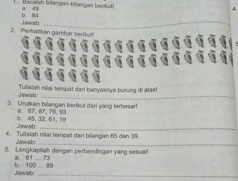 Bacalah bilangan-bilangan berikut! 
a. 49 4. 
b. 84
Jawab: 
_ 
2. Perhatikan gambar berikut! 
Tulislah nilai tempat dari banyaknya burung di atas! 
Jawab:_ 
3. Urutkan bilangan berikut dari yang terbesar! 
a. 67, 87, 76, 93
b. 45, 32, 61, 19
Jawab:_ 
4. Tulislah nilai tempat dari bilangan 65 dan 39. 
Jawab:_ 
5. Lengkapilah dengan perbandingan yang sesuai! 
a. 61.. 73
b. 100... 89
Jawab:_