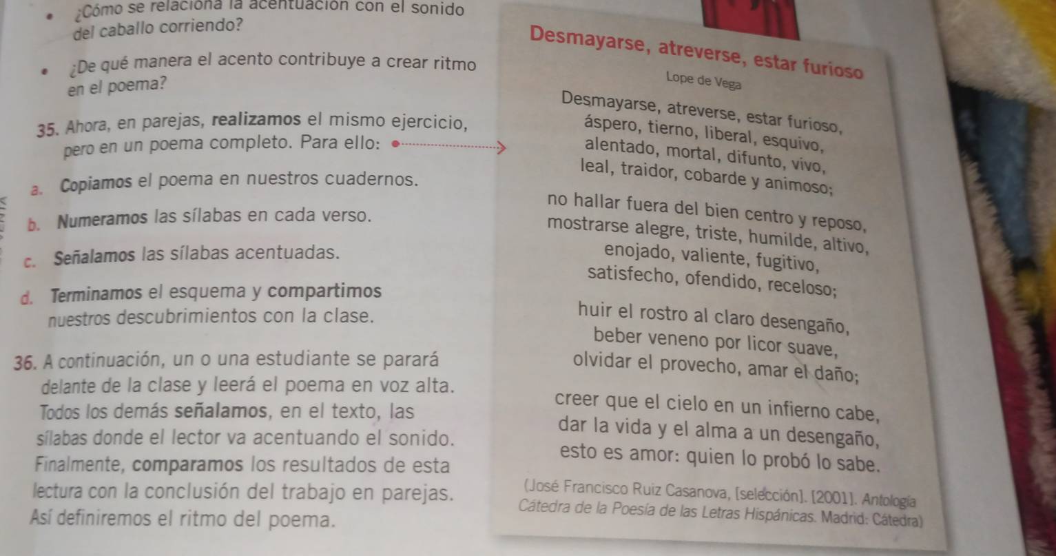 Cómo se relaciona la acentuación con el sonido
del caballo corriendo?
Desmayarse, atreverse, estar furioso
¿De qué manera el acento contribuye a crear ritmo
en el poema?
Lope de Vega
Desmayarse, atreverse, estar furioso,
35. Ahora, en parejas, realizamos el mismo ejercicio,
áspero, tierno, liberal, esquivo,
pero en un poema completo. Para ello:
alentado, mortal, difunto, vivo,
leal, traidor, cobarde y animoso;
a. Copiamos el poema en nuestros cuadernos.
no hallar fuera del bien centro y reposo,
b. Numeramos las sílabas en cada verso.
mostrarse alegre, triste, humilde, altivo,
c. Señalamos las sílabas acentuadas. enojado, valiente, fugitivo,
satisfecho, ofendido, receloso;
d. Terminamos el esquema y compartimos
nuestros descubrimientos con la clase.
huir el rostro al claro desengaño,
beber veneno por licor suave,
36. A continuación, un o una estudiante se parará
olvidar el provecho, amar el daño;
delante de la clase y leerá el poema en voz alta.
Todos los demás señalamos, en el texto, las
creer que el cielo en un infierno cabe,
dar la vida y el alma a un desengaño,
sílabas donde el lector va acentuando el sonido. esto es amor: quien lo probó lo sabe.
Finalmente, comparamos los resultados de esta (José Francisco Ruiz Casanova, [selección]. [2001]. Antología
lectura con la conclusión del trabajo en parejas.  Cátedra de la Poesía de las Letras Hispánicas. Madrid: Cátedra)
Así definiremos el ritmo del poema.