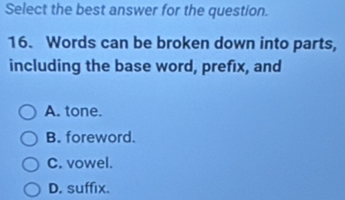 Select the best answer for the question.
16. Words can be broken down into parts,
including the base word, prefix, and
A. tone.
B. foreword.
C. vowel.
D. suffix.