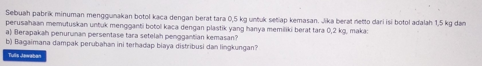 Sebuah pabrik minuman menggunakan botol kaca dengan berat tara 0,5 kg untuk setiap kemasan. Jika berat netto dari isi botol adalah 1,5 kg dan 
perusahaan memutuskan untuk mengganti botol kaca dengan plastik yang hanya memiliki berat tara 0,2 kg, maka: 
a) Berapakah penurunan persentase tara setelah penggantian kemasan? 
b) Bagaimana dampak perubahan ini terhadap biaya distribusi dan lingkungan? 
Tulis Jawaban