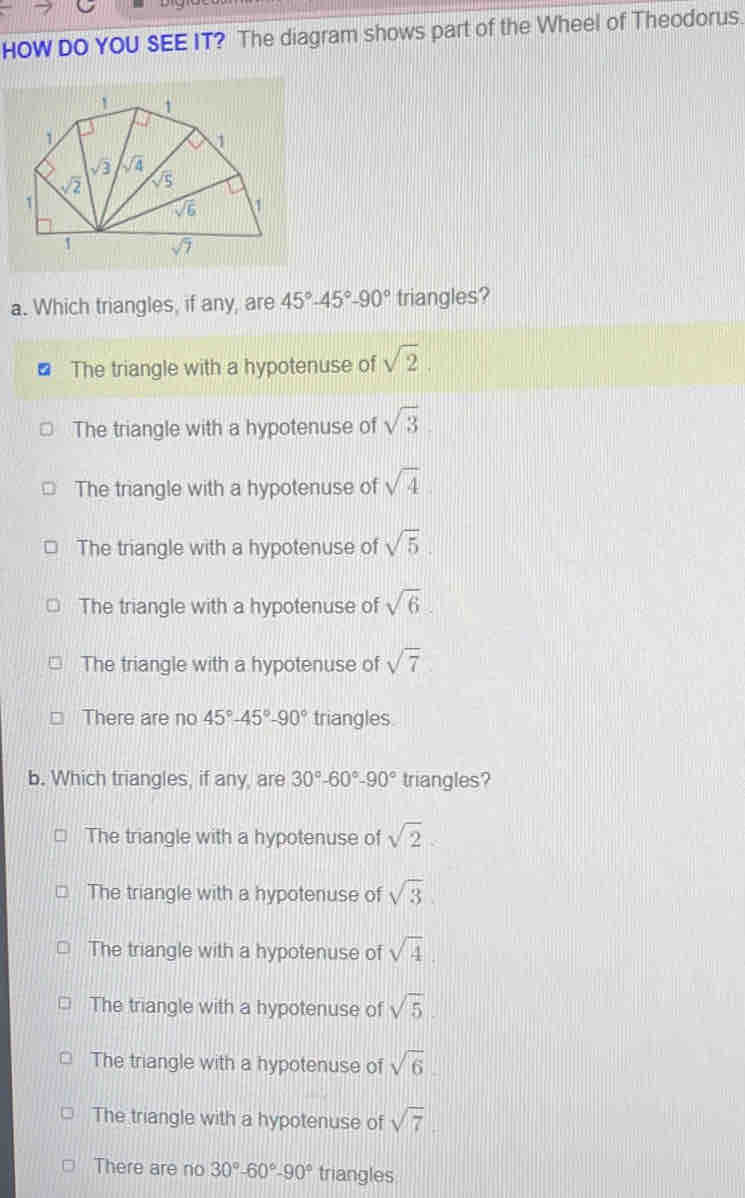 HOW DO YOU SEE IT? The diagram shows part of the Wheel of Theodorus.
a. Which triangles, if any, are 45°-45°-90° triangles?
The triangle with a hypotenuse of sqrt(2)
The triangle with a hypotenuse of sqrt(3)
The triangle with a hypotenuse of sqrt(4).
The triangle with a hypotenuse of sqrt(5)
The triangle with a hypotenuse of sqrt(6)
The triangle with a hypotenuse of sqrt(7)
There are no 45°-45°-90° triangles
b. Which triangles, if any, are 30°-60°-90° triangles?
The triangle with a hypotenuse of sqrt(2)
The triangle with a hypotenuse of sqrt(3)
The triangle with a hypotenuse of sqrt(4)
The triangle with a hypotenuse of sqrt(5).
The triangle with a hypotenuse of sqrt(6).
The triangle with a hypotenuse of sqrt(7).
There are no 30°-60°-90° triangles