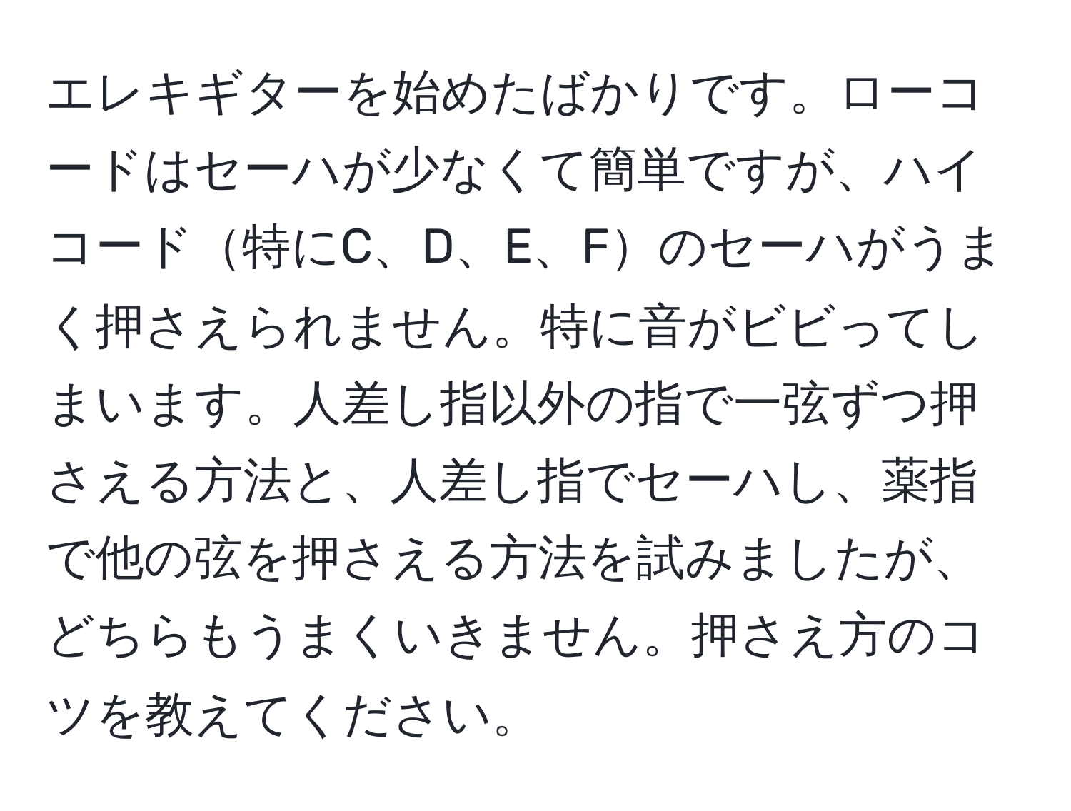 エレキギターを始めたばかりです。ローコードはセーハが少なくて簡単ですが、ハイコード特にC、D、E、Fのセーハがうまく押さえられません。特に音がビビってしまいます。人差し指以外の指で一弦ずつ押さえる方法と、人差し指でセーハし、薬指で他の弦を押さえる方法を試みましたが、どちらもうまくいきません。押さえ方のコツを教えてください。