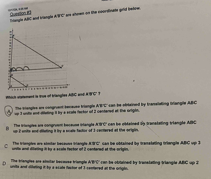 10/17/24, 9:25 AM
Question #3
Triangle ABC and triangle A'B'C' are shown on the coordinate grid below.
Which statement is true of triangles ABC and A'B'C' ?
The triangles are congruent because triangle A'B'C' can be obtained by translating triangle ABC
up 3 units and dilating it by a scale factor of 2 centered at the origin.
The triangles are congruent because triangle A'B'C' can be obtained by translating triangle ABC
B up 2 units and dilating it by a scale factor of 3 centered at the origin.
The triangles are similar because triangle A'B'C' can be obtained by translating triangle ABC up 3
C units and dilating it by a scale factor of 2 centered at the origin.
D The triangles are similar because triangle A'B'C' can be obtained by translating triangle ABC up 2
units and dilating it by a scale factor of 3 centered at the origín.