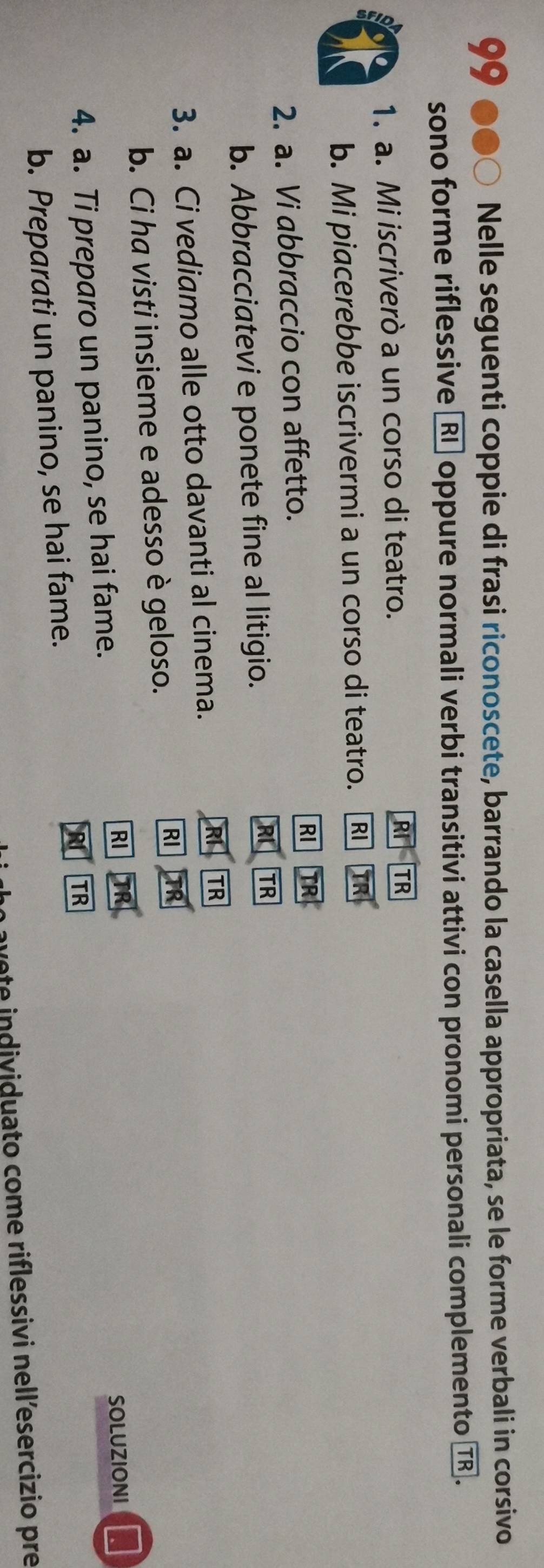 Nelle seguenti coppie di frasi riconoscete, barrando la casella appropriata, se le forme verbali in corsivo 
sono forme riflessive 〖Rī oppure normali verbi transitivi attivi con pronomi personali complemento TR
1. a. Mi iscriverò a un corso di teatro. RI TR 
b. Mi piacerebbe iscrivermi a un corso di teatro. RI TR 
2. a. Vi abbraccio con affetto. RI TR 
b. Abbracciatevi e ponete fine al litigio. 
RI TR 
3. a. Ci vediamo alle otto davanti al cinema. RI TR 
b. Ci ha visti insieme e adesso è geloso. 
RI 
RI 
4. a. Ti preparo un panino, se hai fame. SOLUZIONI 
TR 
b. Preparati un panino, se hai fame. 
ae e individuato come riflessivi nell’esercizio pre